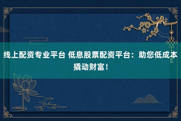 线上配资专业平台 低息股票配资平台：助您低成本撬动财富！