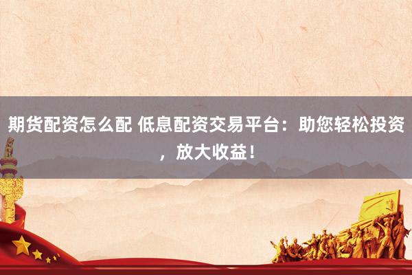 期货配资怎么配 低息配资交易平台：助您轻松投资，放大收益！