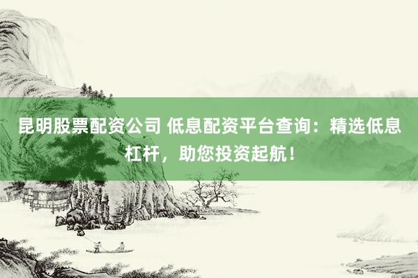 昆明股票配资公司 低息配资平台查询：精选低息杠杆，助您投资起航！