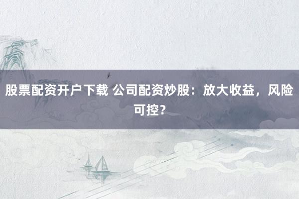 股票配资开户下载 公司配资炒股：放大收益，风险可控？
