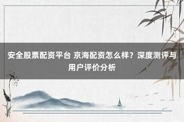 安全股票配资平台 京海配资怎么样？深度测评与用户评价分析