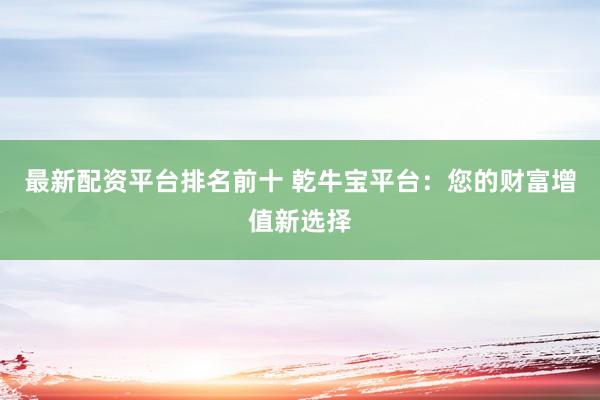 最新配资平台排名前十 乾牛宝平台：您的财富增值新选择
