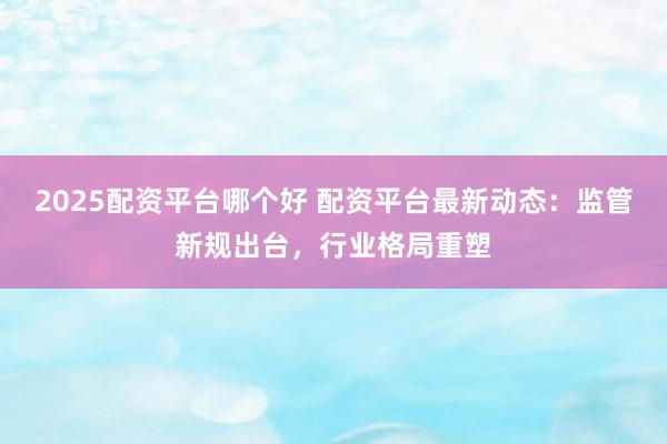 2025配资平台哪个好 配资平台最新动态：监管新规出台，行业格局重塑