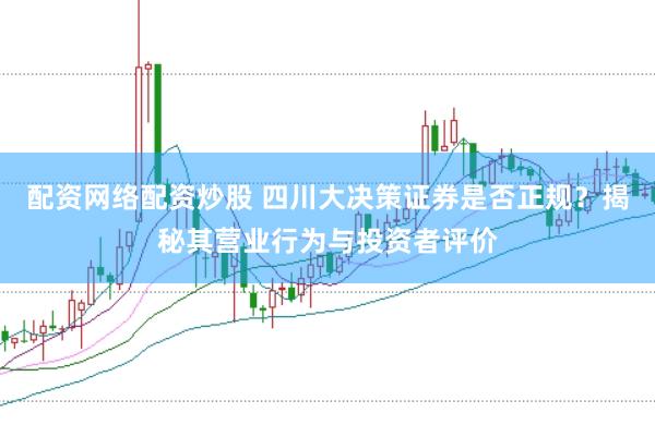 配资网络配资炒股 四川大决策证券是否正规？揭秘其营业行为与投资者评价