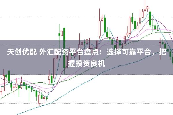 天创优配 外汇配资平台盘点：选择可靠平台，把握投资良机
