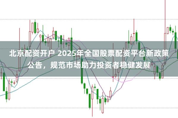 北京配资开户 2025年全国股票配资平台新政策公告，规范市场助力投资者稳健发展