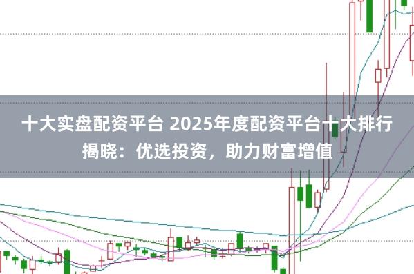 十大实盘配资平台 2025年度配资平台十大排行揭晓：优选投资，助力财富增值
