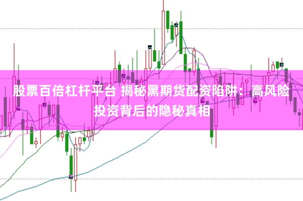 股票百倍杠杆平台 揭秘黑期货配资陷阱：高风险投资背后的隐秘真相