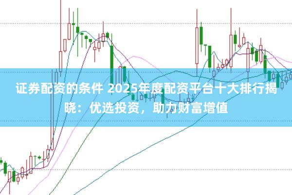 证券配资的条件 2025年度配资平台十大排行揭晓：优选投资，助力财富增值