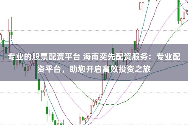 专业的股票配资平台 海南奕先配资服务：专业配资平台，助您开启高效投资之旅
