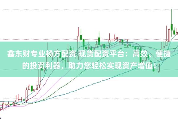 鑫东财专业杨方配资 现货配资平台：高效、便捷的投资利器，助力您轻松实现资产增值！