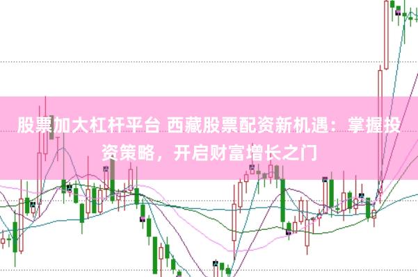 股票加大杠杆平台 西藏股票配资新机遇：掌握投资策略，开启财富增长之门