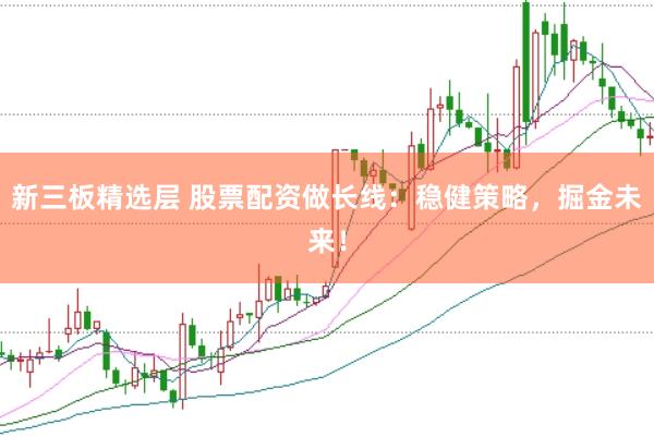 新三板精选层 股票配资做长线：稳健策略，掘金未来！