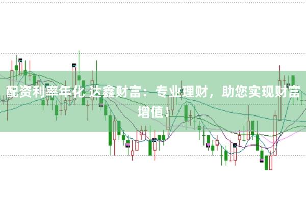 配资利率年化 达鑫财富：专业理财，助您实现财富增值！