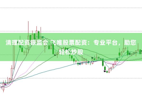 清理配资银监会 飞唯股票配资：专业平台，助您轻松炒股