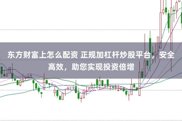 东方财富上怎么配资 正规加杠杆炒股平台，安全高效，助您实现投资倍增