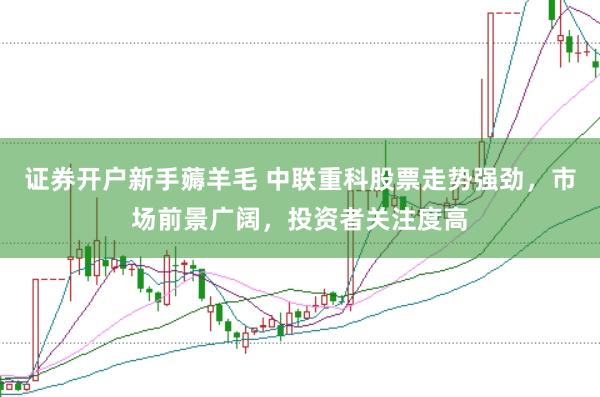 证券开户新手薅羊毛 中联重科股票走势强劲，市场前景广阔，投资者关注度高