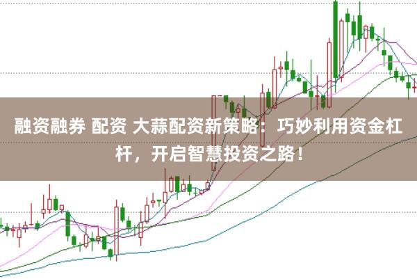 融资融券 配资 大蒜配资新策略：巧妙利用资金杠杆，开启智慧投资之路！