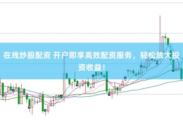 在线炒股配资 开户即享高效配资服务，轻松放大投资收益！
