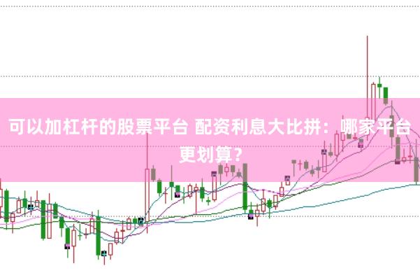 可以加杠杆的股票平台 配资利息大比拼：哪家平台更划算？