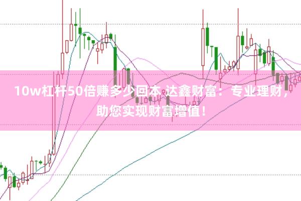 10w杠杆50倍赚多少回本 达鑫财富：专业理财，助您实现财富增值！