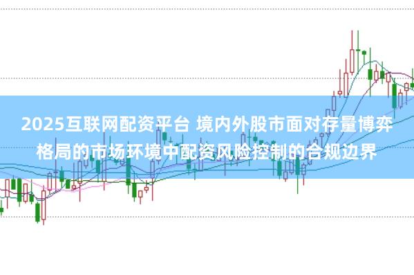 2025互联网配资平台 境内外股市面对存量博弈格局的市场环境中配资风险控制的合规边界