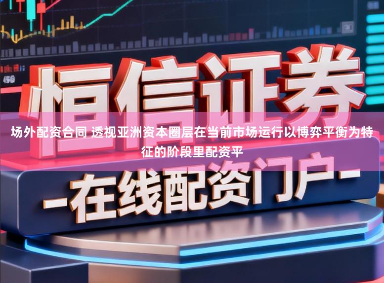 场外配资合同 透视亚洲资本圈层在当前市场运行以博弈平衡为特征的阶段里配资平