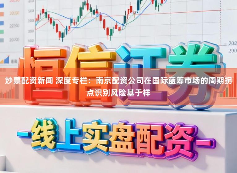 炒票配资新闻 深度专栏：南京配资公司在国际蓝筹市场的周期拐点识别风险基于样