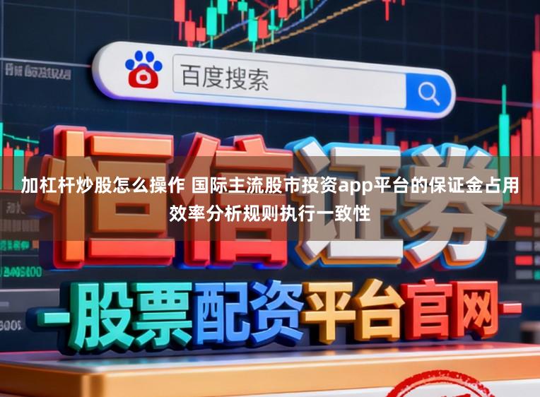 加杠杆炒股怎么操作 国际主流股市投资app平台的保证金占用效率分析规则执行一致性