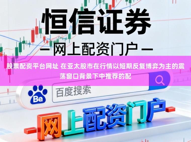 股票配资平台网址 在亚太股市在行情以短期反复博弈为主的震荡窗口背景下中推荐的配
