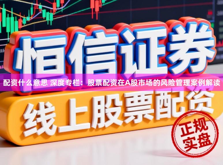 配资什么意思 深度专栏：股票配资在A股市场的风险管理案例解读