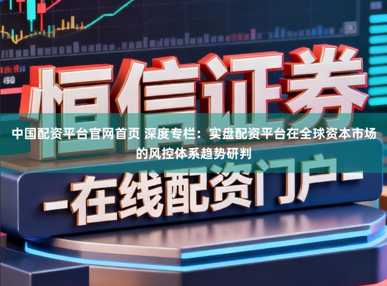 中国配资平台官网首页 深度专栏：实盘配资平台在全球资本市场的风控体系趋势研判