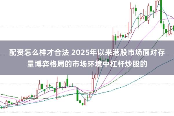 配资怎么样才合法 2025年以来港股市场面对存量博弈格局的市场环境中杠杆炒股的