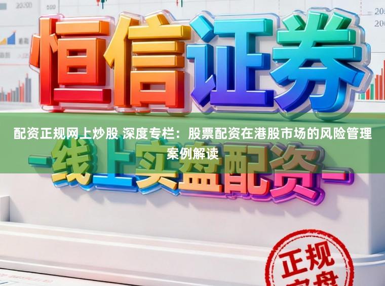 配资正规网上炒股 深度专栏：股票配资在港股市场的风险管理案例解读