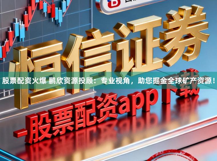 股票配资火爆 鹏欣资源投顾：专业视角，助您掘金全球矿产资源！